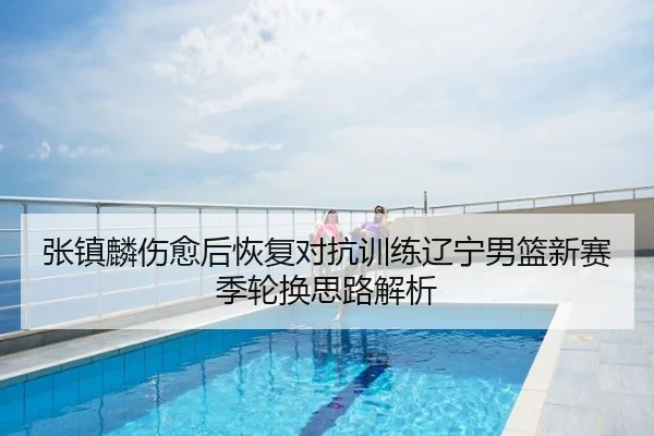 张镇麟伤愈后恢复对抗训练辽宁男篮新赛季轮换思路解析