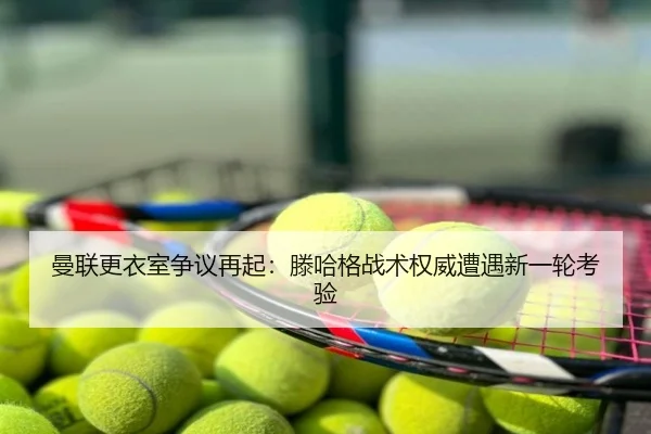 曼联更衣室争议再起：滕哈格战术权威遭遇新一轮考验