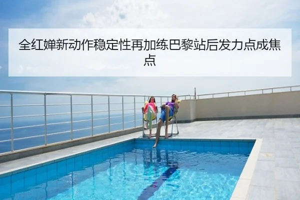 全红婵新动作稳定性再加练巴黎站后发力点成焦点