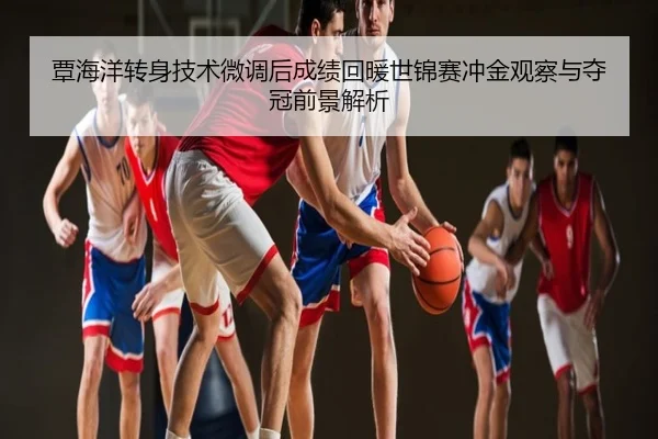 覃海洋转身技术微调后成绩回暖世锦赛冲金观察与夺冠前景解析