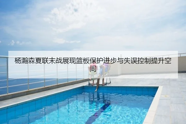 杨瀚森夏联末战展现篮板保护进步与失误控制提升空间