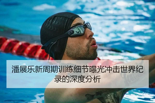 潘展乐新周期训练细节曝光冲击世界纪录的深度分析