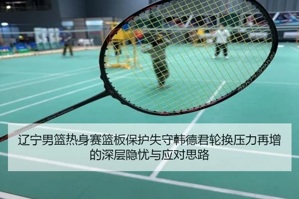 辽宁男篮热身赛篮板保护失守韩德君轮换压力再增的深层隐忧与应对思路