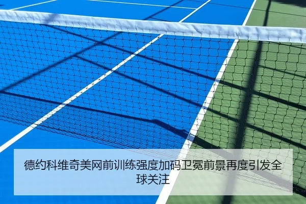 德约科维奇美网前训练强度加码卫冕前景再度引发全球关注