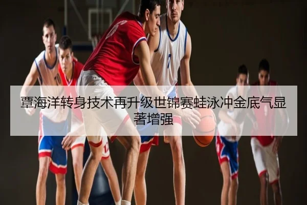 覃海洋转身技术再升级世锦赛蛙泳冲金底气显著增强