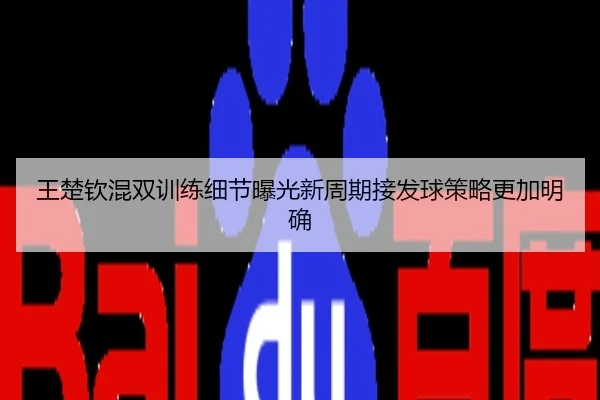 王楚钦混双训练细节曝光新周期接发球策略更加明确
