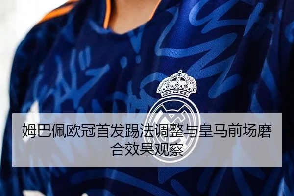姆巴佩欧冠首发踢法调整与皇马前场磨合效果观察