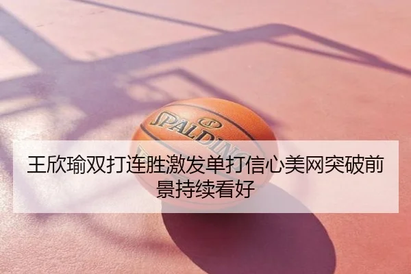 王欣瑜双打连胜激发单打信心美网突破前景持续看好