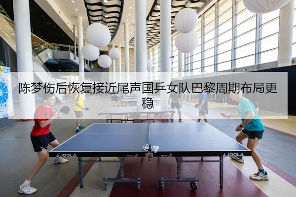 陈梦伤后恢复接近尾声国乒女队巴黎周期布局更稳