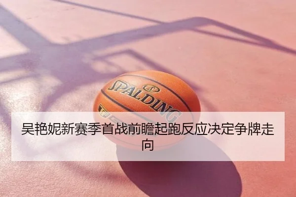 吴艳妮新赛季首战前瞻起跑反应决定争牌走向