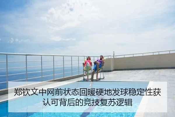 郑钦文中网前状态回暖硬地发球稳定性获认可背后的竞技复苏逻辑