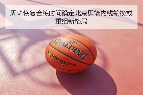 周琦恢复合练时间确定北京男篮内线轮换或重组新格局