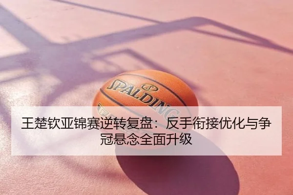 王楚钦亚锦赛逆转复盘：反手衔接优化与争冠悬念全面升级